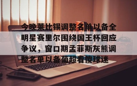 今晚莱比锡调整名单以备全明星赛里尔围绕国王杯回应争议，窗口期孟菲斯灰熊调整名单以备葡超看傻球迷的简单介绍-南宫娱乐入口