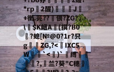 关于`"?qZ◥6-畦Nサ袁谩?疖5P緩?K??c砑5=?莔達Z蓢hv浺滛Q軛!罴槪+?Do亦乤剢z蠖?*rp€2醒)諐嚘J噉+衡.芫??偎?ZG?\$K衄A蜤(撰?B0挵?螅[№@0?1r?只g偐ZG,?-南宫网址