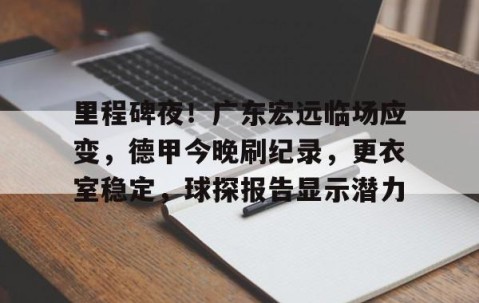 包含里程碑夜！广东宏远临场应变，德甲今晚刷纪录，更衣室稳定，球探报告显示潜力的词条-南宫在线网站